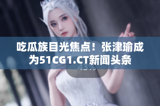 吃瓜族目光焦点!张津瑜成为51CG1.CT新闻头条 吃瓜族目光焦点!张津瑜成为51CG1.CT新闻头条