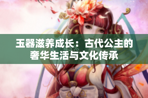 玉器滋养成长:古代公主的奢华生活与文化传承 玉器滋养成长:古代公主的奢华生活与文化传承