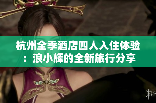杭州全季酒店四人入住体验：浪小辉的全新旅行分享