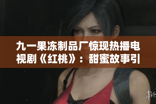 九一果冻制品厂惊现热播电视剧《红桃》:甜蜜故事引爆观众热情! 九一果冻制品厂惊现热播电视剧《红桃》:甜蜜故事引爆观众热情!