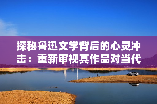 探秘鲁迅文学背后的心灵冲击:重新审视其作品对当代社会的意义 探秘鲁迅文学背后的心灵冲击:重新审视其作品对当代社会的意义