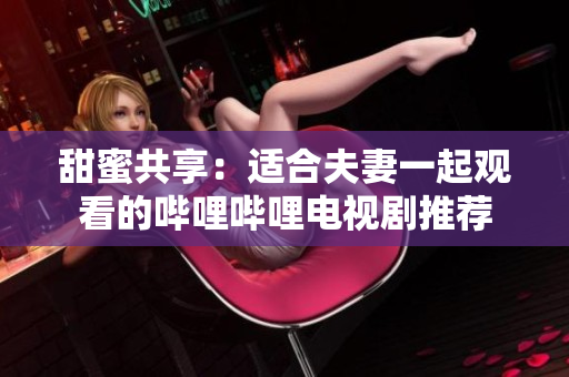 甜蜜共享：适合夫妻一起观看的哔哩哔哩电视剧推荐
