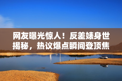 网友曝光惊人!反差婊身世揭秘,热议爆点瞬间登顶焦点话题! 网友曝光惊人!反差婊身世揭秘,热议爆点瞬间登顶焦点话题!