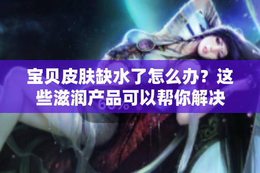 宝贝皮肤缺水了怎么办？这些滋润产品可以帮你解决