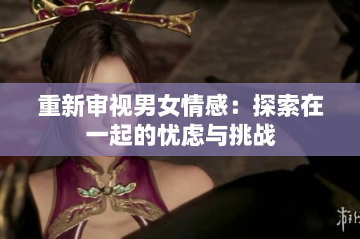 重新审视男女情感：探索在一起的忧虑与挑战