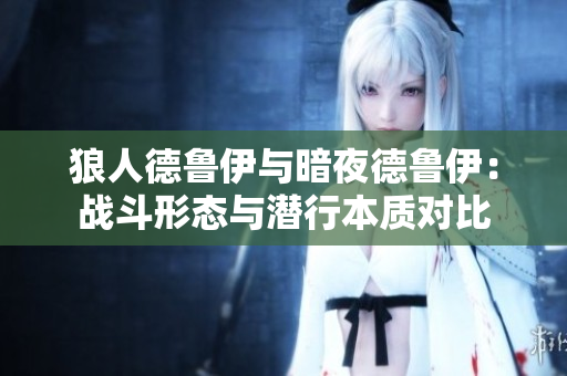 狼人德鲁伊与暗夜德鲁伊：战斗形态与潜行本质对比