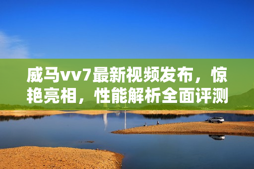 威马vv7最新视频发布，惊艳亮相，性能解析全面评测