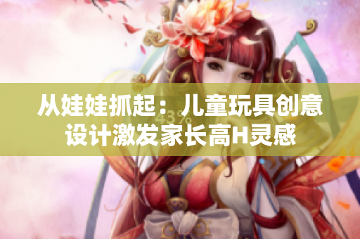 从娃娃抓起：儿童玩具创意设计激发家长高H灵感