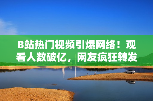 B站热门视频引爆网络！观看人数破亿，网友疯狂转发！