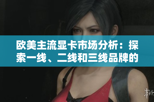 欧美主流显卡市场分析:探索一线、二线和三线品牌的竞争态势 欧美主流显卡市场分析:探索一线、二线和三线品牌的竞争态势