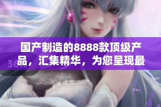 国产制造的8888款顶级产品,汇集精华,为您呈现最佳选择 国产制造的8888款顶级产品,汇集精华,为您呈现最佳选择
