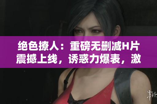 绝色撩人:重磅无删减H片震撼上线,诱惑力爆表,激情纵横 绝色撩人:重磅无删减H片震撼上线,诱惑力爆表,激情纵横