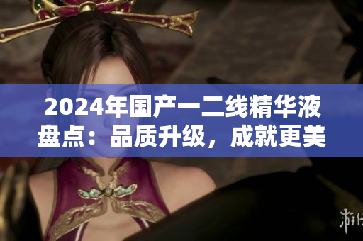 2024年国产一二线精华液盘点：品质升级，成就更美肌