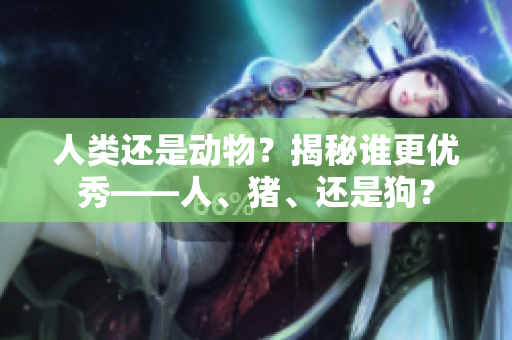 人类还是动物？揭秘谁更优秀——人、猪、还是狗？