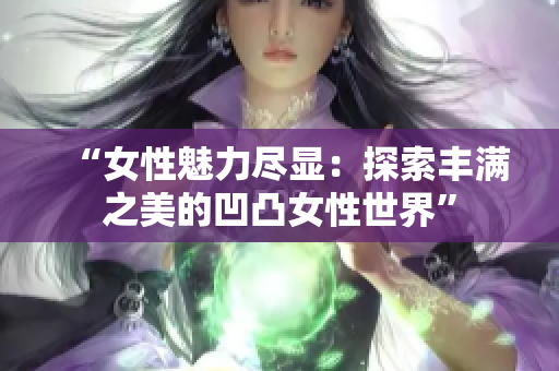 “女性魅力尽显:探索丰满之美的凹凸女性世界” “女性魅力尽显:探索丰满之美的凹凸女性世界”