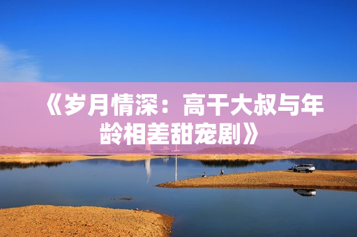 《岁月情深：高干大叔与年龄相差甜宠剧》