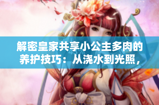 解密皇家共享小公主多肉的养护技巧:从浇水到光照,完美呵护你的绿色宝贝 解密皇家共享小公主多肉的养护技巧:从浇水到光照,完美呵护你的绿色宝贝