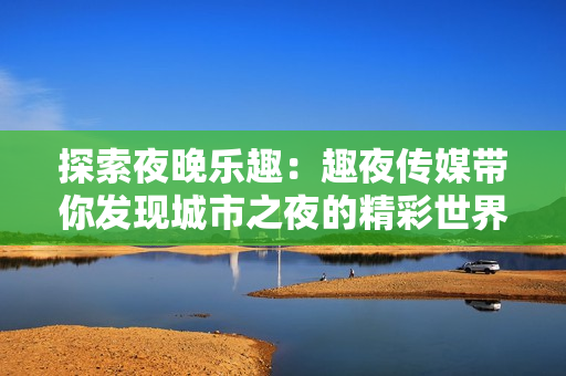 探索夜晚乐趣：趣夜传媒带你发现城市之夜的精彩世界