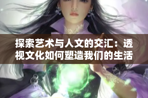 探索艺术与人文的交汇：透视文化如何塑造我们的生活和世界观