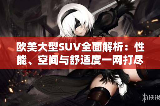欧美大型SUV全面解析:性能、空间与舒适度一网打尽 欧美大型SUV全面解析:性能、空间与舒适度一网打尽