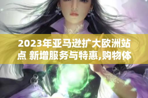 2023年亚马逊扩大欧洲站点 新增服务与特惠,购物体验再升级 2023年亚马逊扩大欧洲站点 新增服务与特惠,购物体验再升级