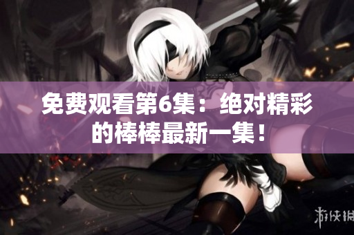 免费观看第6集:绝对精彩的棒棒最新一集! 免费观看第6集:绝对精彩的棒棒最新一集!