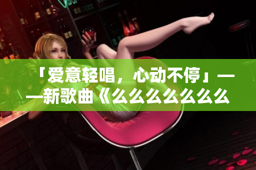 「爱意轻唱,心动不停」——新歌曲《么么么么么么么》,情感如歌,细腻绵长,温柔荡漾,引领潮流。 「爱意轻唱,心动不停」——新歌曲《么么么么么么么》,情感如歌,细腻绵长,温柔荡漾,引领潮流。