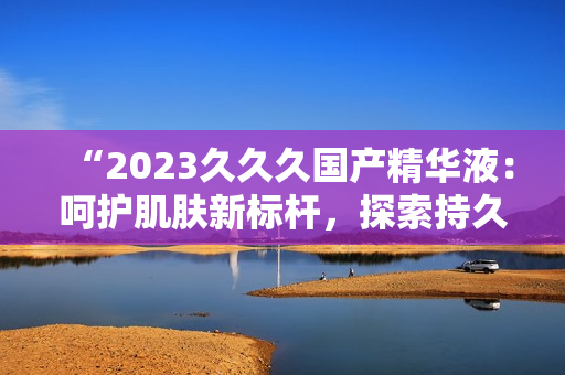 “2023久久久国产精华液:呵护肌肤新标杆,探索持久保湿奥秘!” “2023久久久国产精华液:呵护肌肤新标杆,探索持久保湿奥秘!”