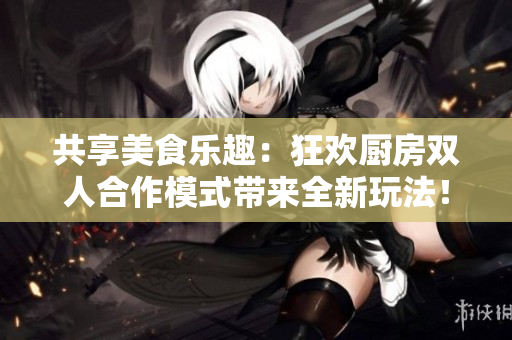 共享美食乐趣:狂欢厨房双人合作模式带来全新玩法! 共享美食乐趣:狂欢厨房双人合作模式带来全新玩法!