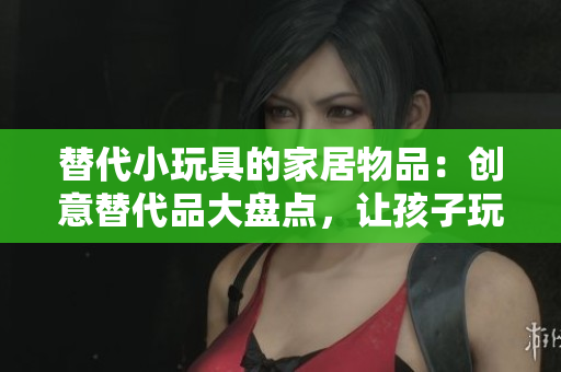 替代小玩具的家居物品:创意替代品大盘点,让孩子玩得开心又安全 替代小玩具的家居物品:创意替代品大盘点,让孩子玩得开心又安全