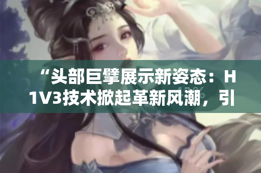 “头部巨擘展示新姿态：H1V3技术掀起革新风潮，引领行业新趋势！”