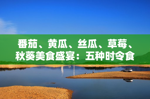 番茄、黄瓜、丝瓜、草莓、秋葵美食盛宴：五种时令食材的全方位应用指南