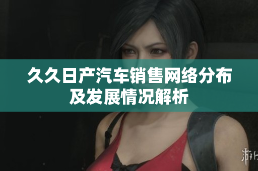 久久日产汽车销售网络分布及发展情况解析