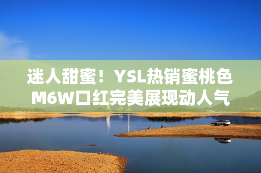 迷人甜蜜!YSL热销蜜桃色M6W口红完美展现动人气质 迷人甜蜜!YSL热销蜜桃色M6W口红完美展现动人气质