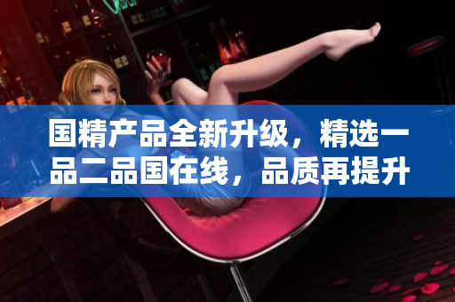 国精产品全新升级，精选一品二品国在线，品质再提升