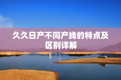 久久日产不同产线的特点及区别详解