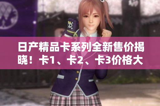 日产精品卡系列全新售价揭晓！卡1、卡2、卡3价格大比拼！