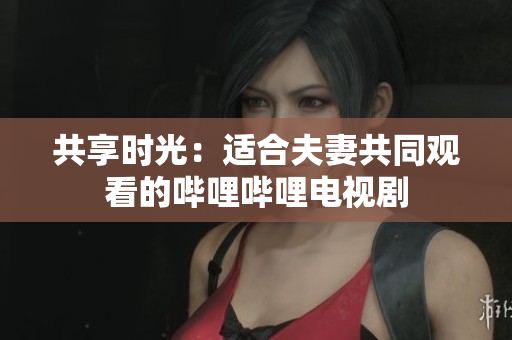 共享时光：适合夫妻共同观看的哔哩哔哩电视剧