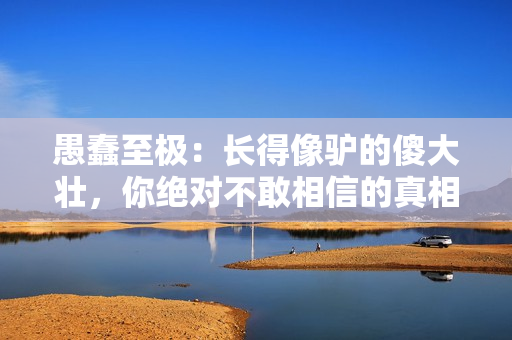 愚蠢至极：长得像驴的傻大壮，你绝对不敢相信的真相！