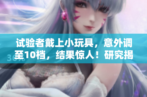 试验者戴上小玩具，意外调至10档，结果惊人！研究揭示了潜在影响！