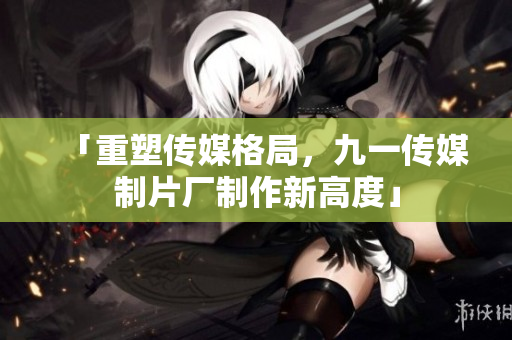 「重塑传媒格局，九一传媒制片厂制作新高度」