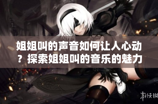 姐姐叫的声音如何让人心动？探索姐姐叫的音乐的魅力