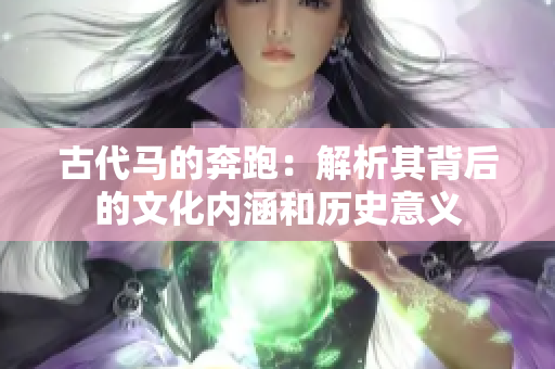 古代马的奔跑:解析其背后的文化内涵和历史意义 古代马的奔跑:解析其背后的文化内涵和历史意义