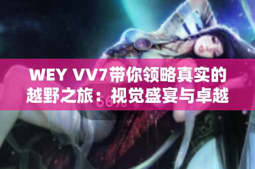 WEY VV7带你领略真实的越野之旅：视觉盛宴与卓越性能一体的探秘体验