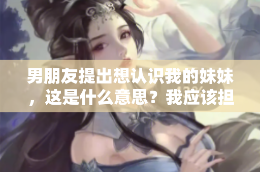 男朋友提出想认识我的妹妹,这是什么意思?我应该担心吗? 男朋友提出想认识我的妹妹,这是什么意思?我应该担心吗?
