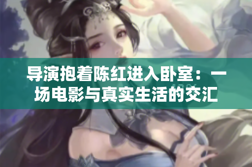 导演抱着陈红进入卧室:一场电影与真实生活的交汇 导演抱着陈红进入卧室:一场电影与真实生活的交汇