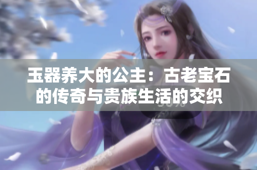 玉器养大的公主:古老宝石的传奇与贵族生活的交织 玉器养大的公主:古老宝石的传奇与贵族生活的交织