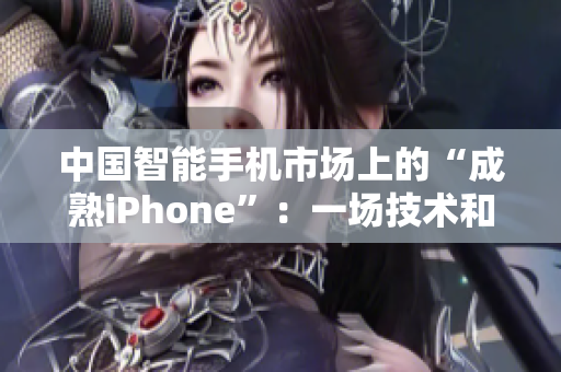 中国智能手机市场上的“成熟iPhone”:一场技术和创新的竞赛 中国智能手机市场上的“成熟iPhone”:一场技术和创新的竞赛