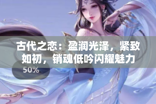 古代之恋:盈润光泽,紧致如初,销魂低吟闪耀魅力 古代之恋:盈润光泽,紧致如初,销魂低吟闪耀魅力