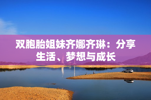 双胞胎姐妹齐娜齐琳:分享生活、梦想与成长 双胞胎姐妹齐娜齐琳:分享生活、梦想与成长